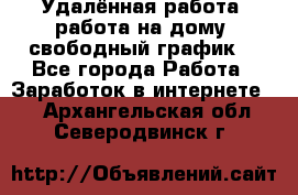 Удалённая работа, работа на дому, свободный график. - Все города Работа » Заработок в интернете   . Архангельская обл.,Северодвинск г.